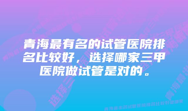 青海最有名的试管医院排名比较好，选择哪家三甲医院做试管是对的。