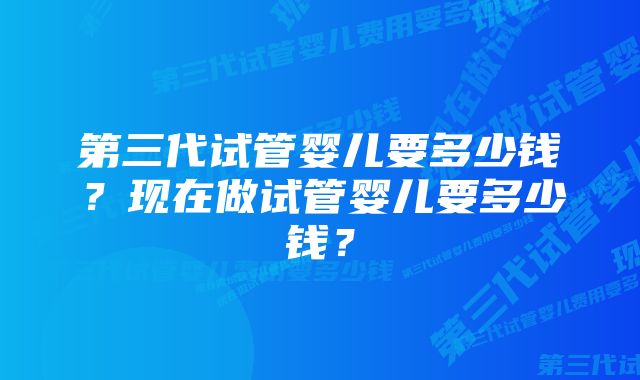 第三代试管婴儿要多少钱？现在做试管婴儿要多少钱？