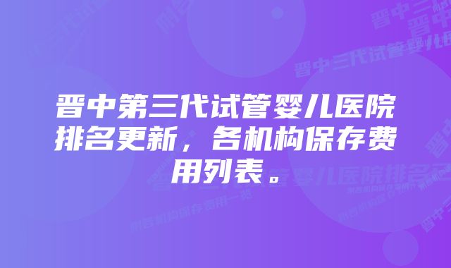 晋中第三代试管婴儿医院排名更新，各机构保存费用列表。