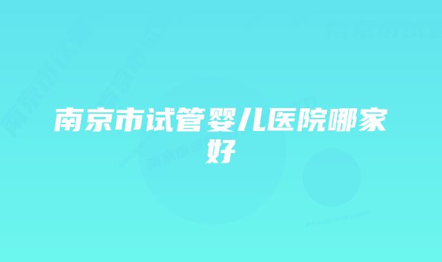 南京市试管婴儿医院哪家好