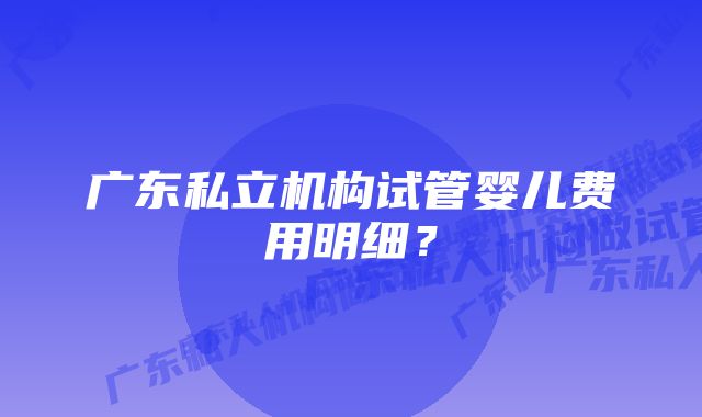 广东私立机构试管婴儿费用明细？