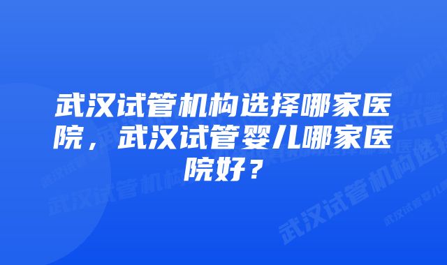 武汉试管机构选择哪家医院，武汉试管婴儿哪家医院好？