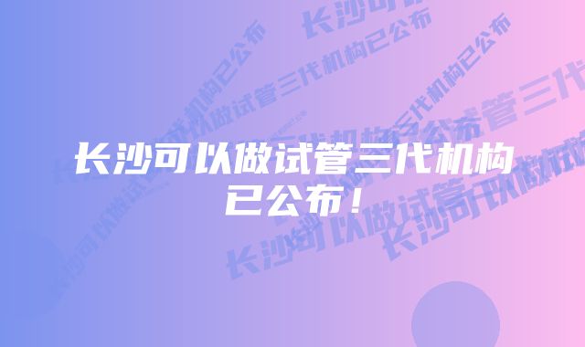 长沙可以做试管三代机构已公布！