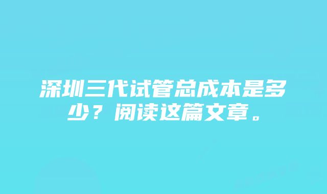 深圳三代试管总成本是多少？阅读这篇文章。