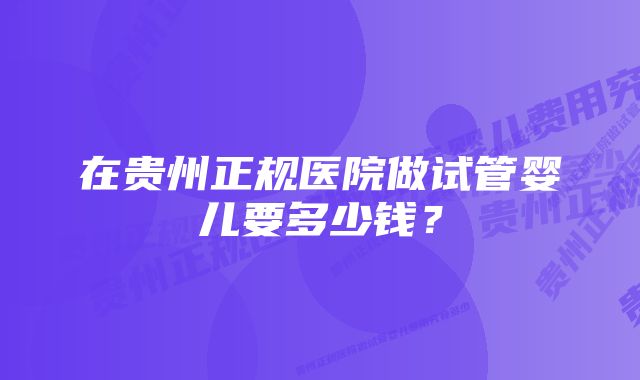 在贵州正规医院做试管婴儿要多少钱？