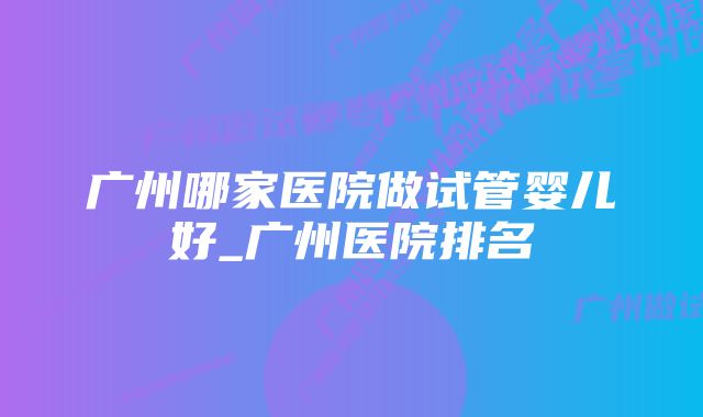 广州哪家医院做试管婴儿好_广州医院排名