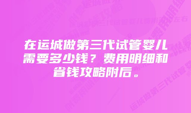 在运城做第三代试管婴儿需要多少钱？费用明细和省钱攻略附后。