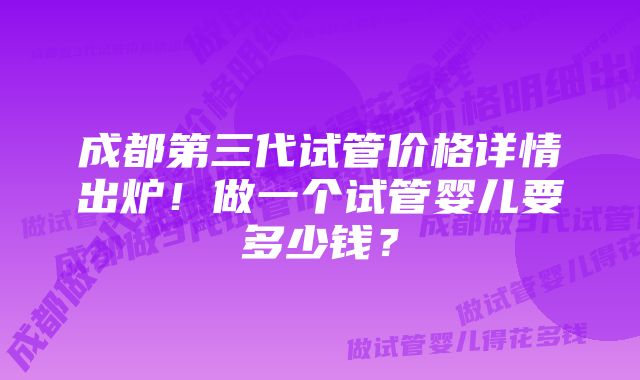 成都第三代试管价格详情出炉！做一个试管婴儿要多少钱？