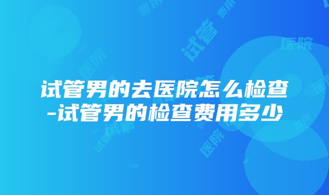 试管男的去医院怎么检查-试管男的检查费用多少