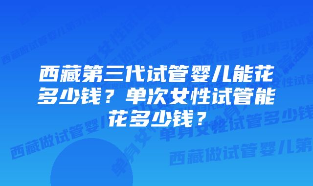 西藏第三代试管婴儿能花多少钱？单次女性试管能花多少钱？