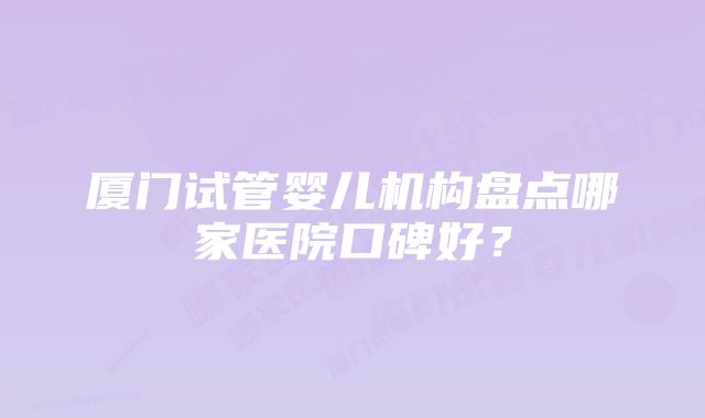 厦门试管婴儿机构盘点哪家医院口碑好？