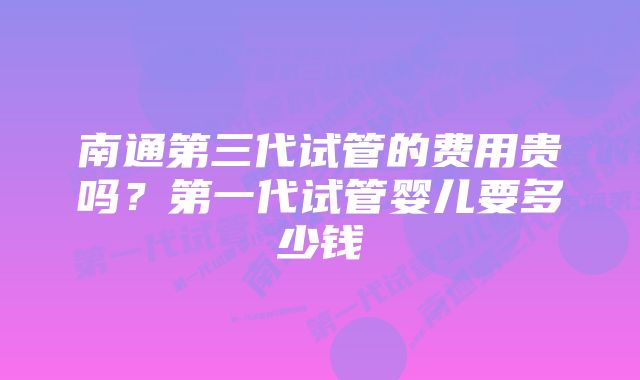 南通第三代试管的费用贵吗？第一代试管婴儿要多少钱