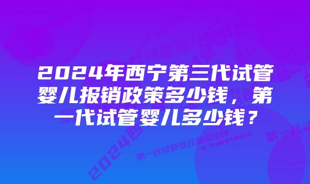 2024年西宁第三代试管婴儿报销政策多少钱，第一代试管婴儿多少钱？