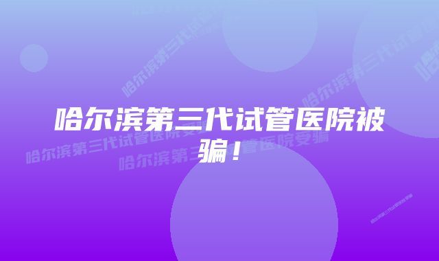 哈尔滨第三代试管医院被骗！