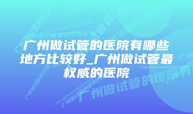 广州做试管的医院有哪些地方比较好_广州做试管最权威的医院