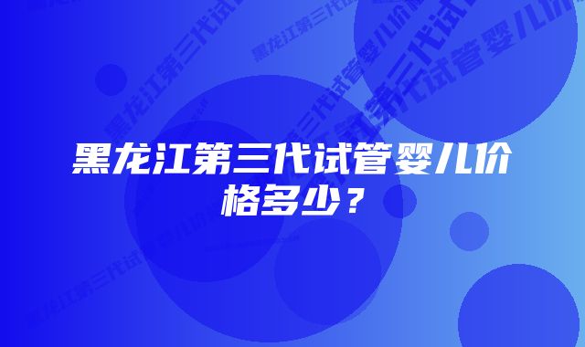 黑龙江第三代试管婴儿价格多少？