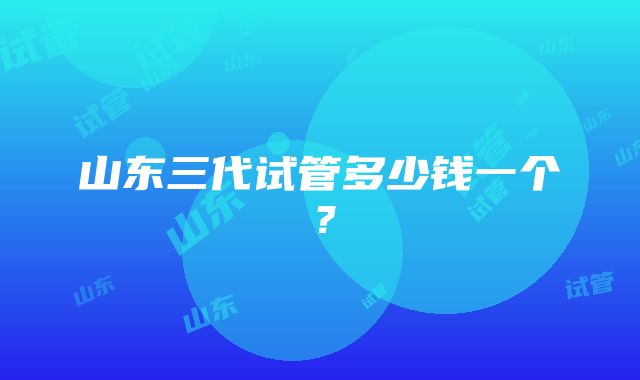 山东三代试管多少钱一个？