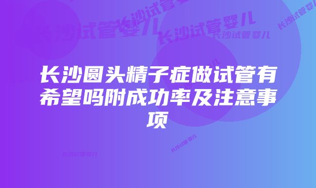 长沙圆头精子症做试管有希望吗附成功率及注意事项