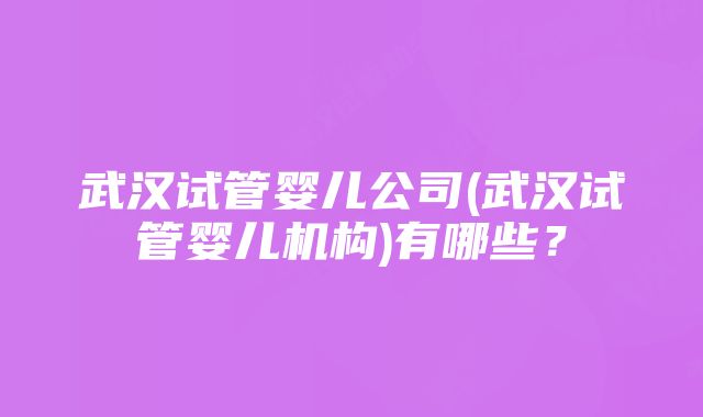 武汉试管婴儿公司(武汉试管婴儿机构)有哪些？