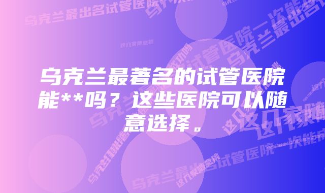 乌克兰最著名的试管医院能**吗？这些医院可以随意选择。