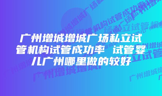 广州增城增城广场私立试管机构试管成功率 试管婴儿广州哪里做的较好