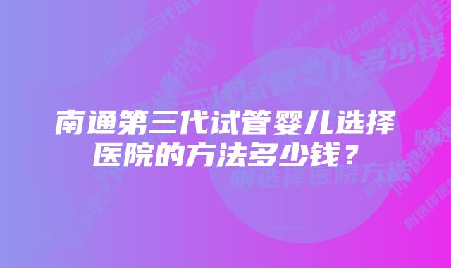 南通第三代试管婴儿选择医院的方法多少钱？