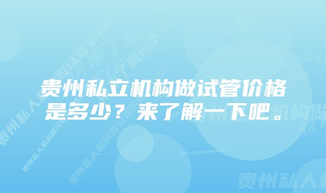 贵州私立机构做试管价格是多少？来了解一下吧。