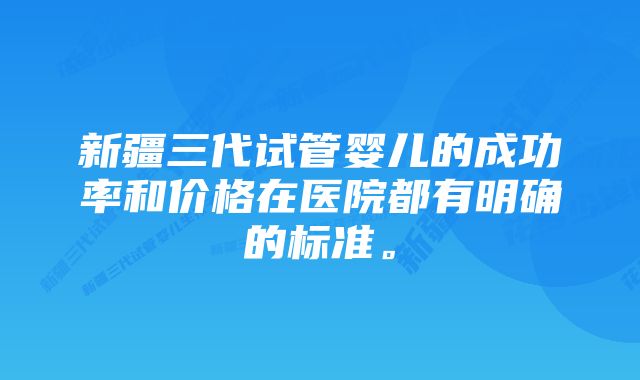 新疆三代试管婴儿的成功率和价格在医院都有明确的标准。