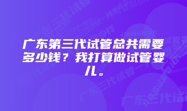 广东第三代试管总共需要多少钱？我打算做试管婴儿。