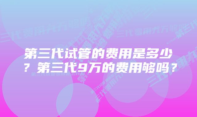 第三代试管的费用是多少？第三代9万的费用够吗？