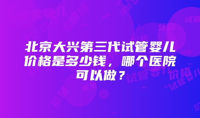 北京大兴第三代试管婴儿价格是多少钱，哪个医院可以做？