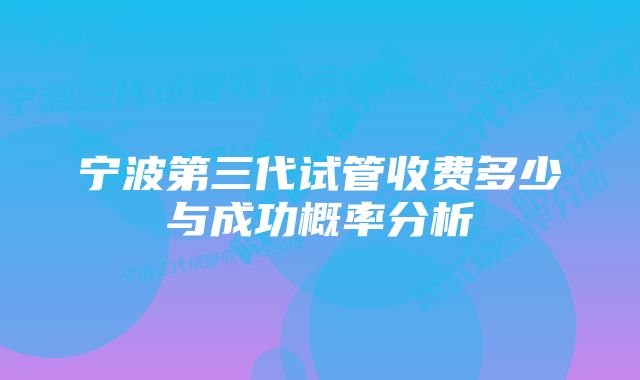 宁波第三代试管收费多少与成功概率分析