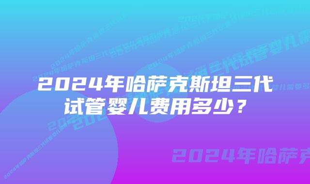 2024年哈萨克斯坦三代试管婴儿费用多少？