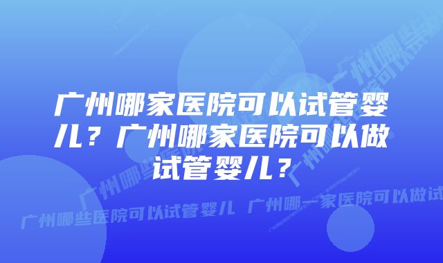 广州哪家医院可以试管婴儿？广州哪家医院可以做试管婴儿？