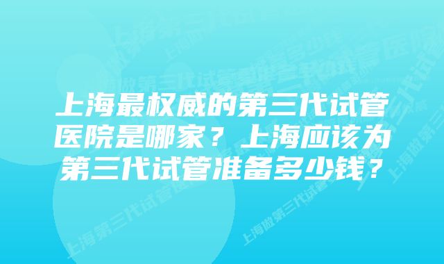 上海最权威的第三代试管医院是哪家？上海应该为第三代试管准备多少钱？