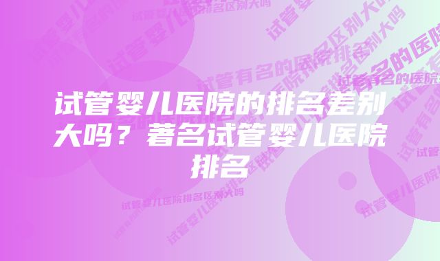 试管婴儿医院的排名差别大吗？著名试管婴儿医院排名