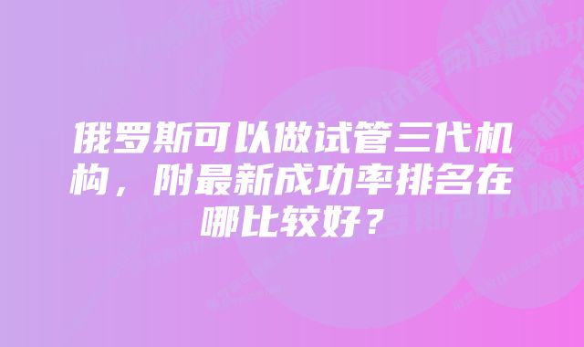 俄罗斯可以做试管三代机构，附最新成功率排名在哪比较好？