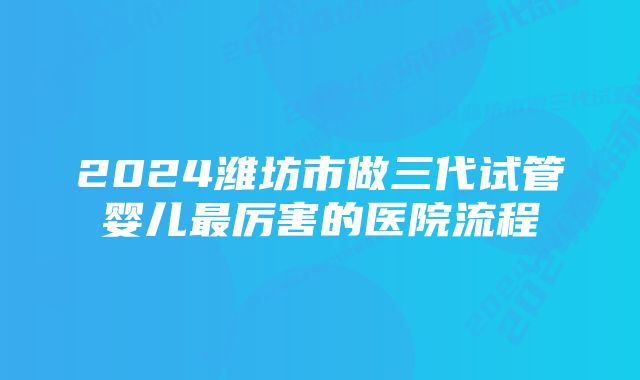 2024潍坊市做三代试管婴儿最厉害的医院流程