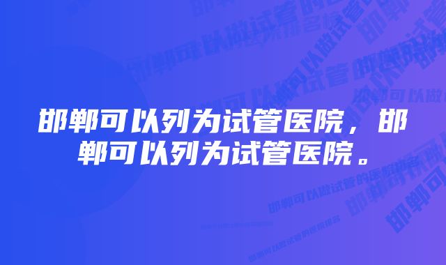 邯郸可以列为试管医院，邯郸可以列为试管医院。