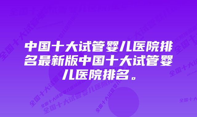 中国十大试管婴儿医院排名最新版中国十大试管婴儿医院排名。