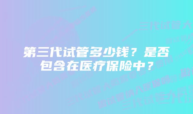 第三代试管多少钱？是否包含在医疗保险中？