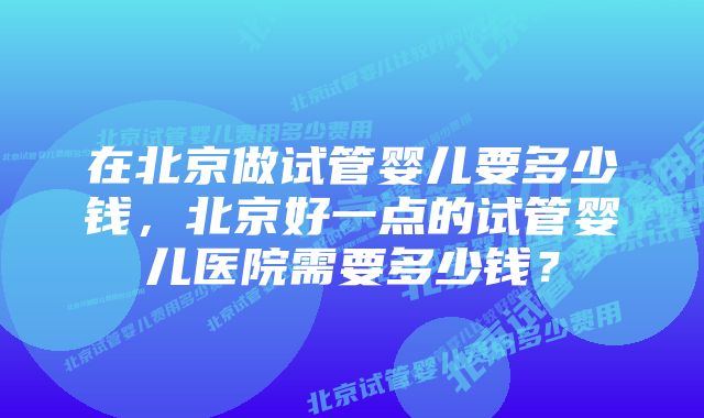 在北京做试管婴儿要多少钱，北京好一点的试管婴儿医院需要多少钱？