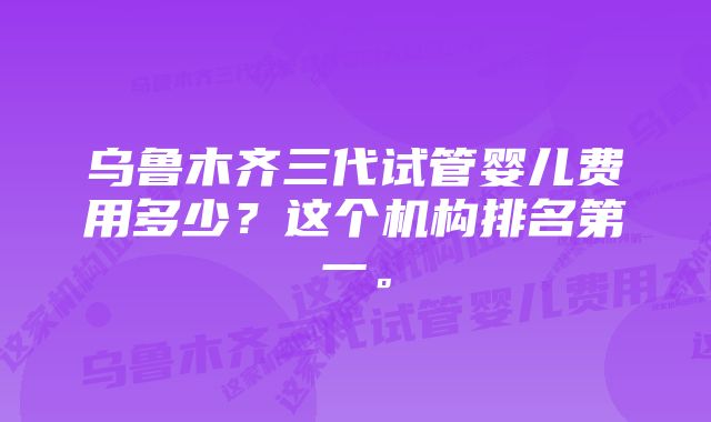 乌鲁木齐三代试管婴儿费用多少？这个机构排名第一。