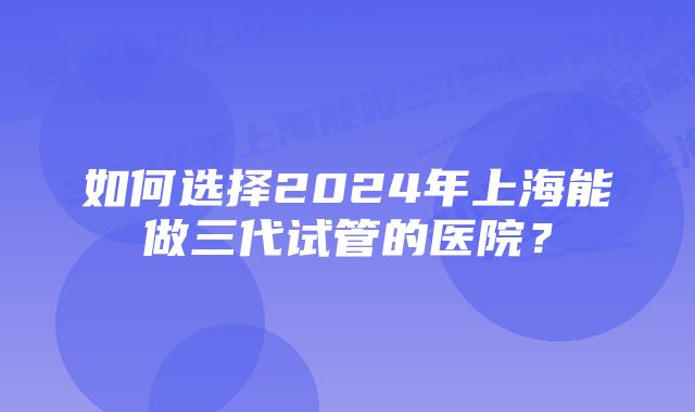 如何选择2024年上海能做三代试管的医院？