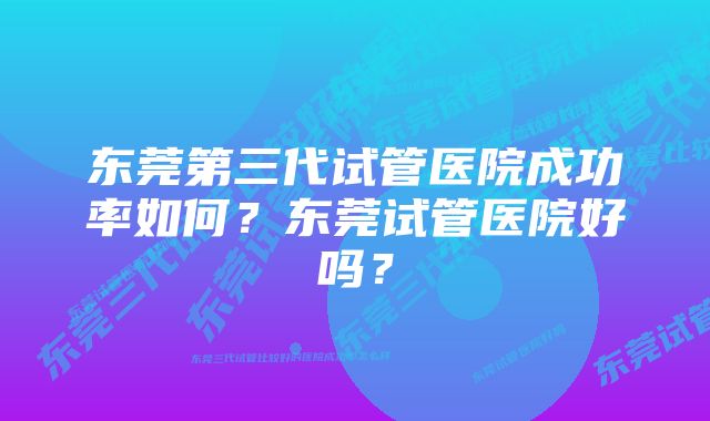 东莞第三代试管医院成功率如何？东莞试管医院好吗？