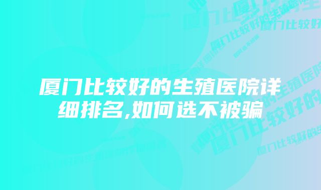 厦门比较好的生殖医院详细排名,如何选不被骗