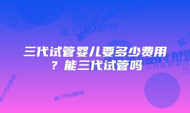 三代试管婴儿要多少费用？能三代试管吗