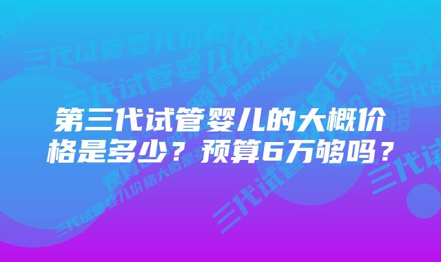 第三代试管婴儿的大概价格是多少？预算6万够吗？