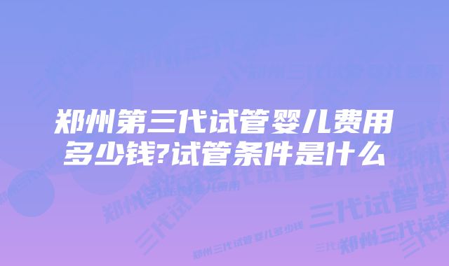 郑州第三代试管婴儿费用多少钱?试管条件是什么