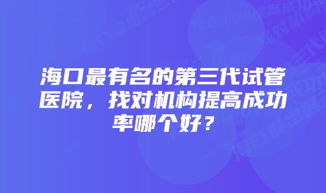 海口最有名的第三代试管医院，找对机构提高成功率哪个好？